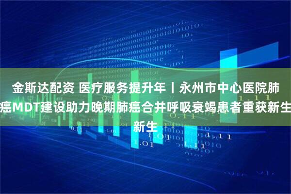 金斯达配资 医疗服务提升年丨永州市中心医院肺癌MDT建设助力晚期肺癌合并呼吸衰竭患者重获新生