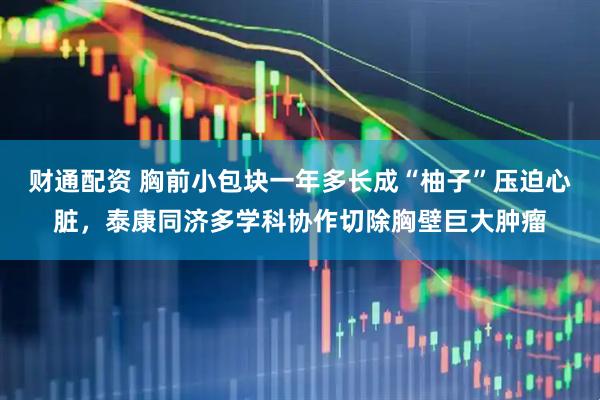财通配资 胸前小包块一年多长成“柚子”压迫心脏，泰康同济多学科协作切除胸壁巨大肿瘤