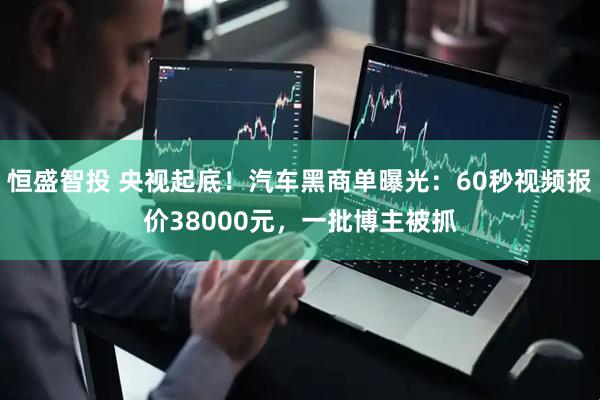 恒盛智投 央视起底！汽车黑商单曝光：60秒视频报价38000元，一批博主被抓