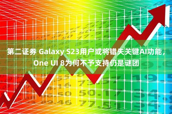 第二证券 Galaxy S23用户或将错失关键AI功能，One UI 8为何不予支持仍是谜团