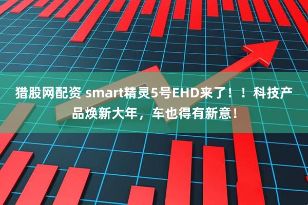 猎股网配资 smart精灵5号EHD来了！！科技产品焕新大年，车也得有新意！