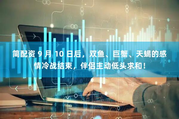 简配资 9 月 10 日后，双鱼、巨蟹、天蝎的感情冷战结束，伴侣主动低头求和！
