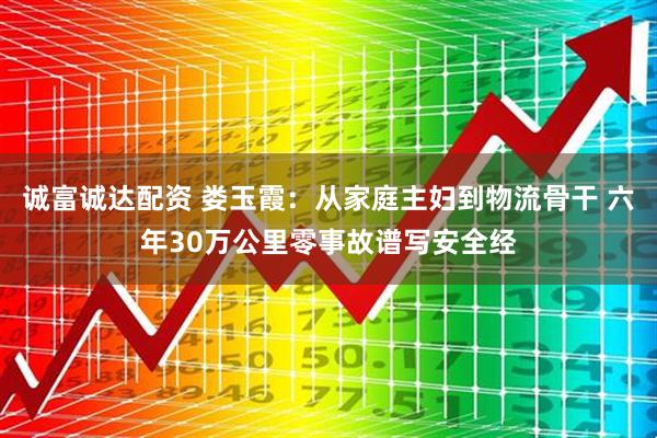 诚富诚达配资 娄玉霞：从家庭主妇到物流骨干 六年30万公里零事故谱写安全经