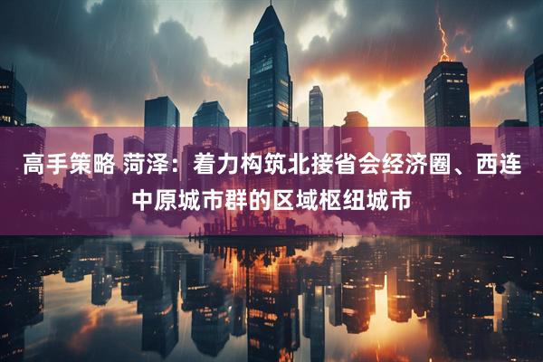 高手策略 菏泽：着力构筑北接省会经济圈、西连中原城市群的区域枢纽城市
