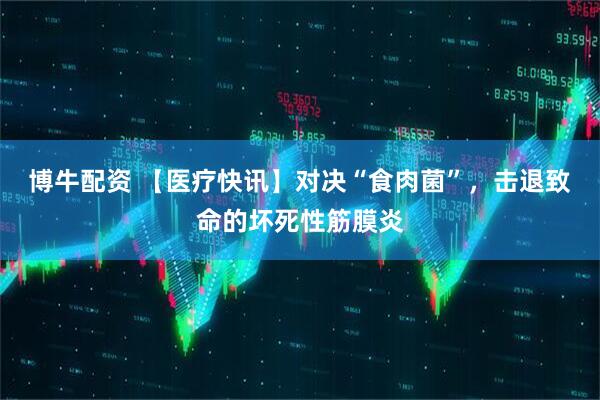 博牛配资 【医疗快讯】对决“食肉菌”，击退致命的坏死性筋膜炎