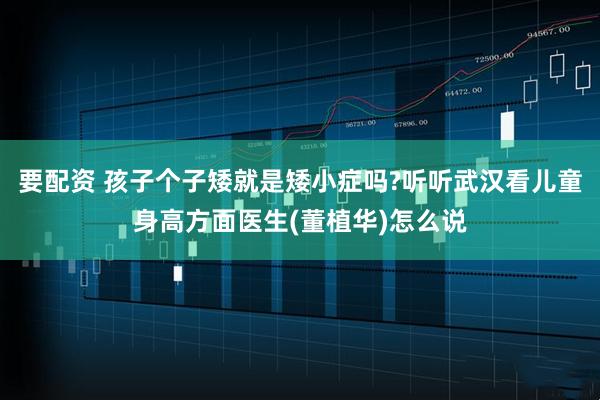 要配资 孩子个子矮就是矮小症吗?听听武汉看儿童身高方面医生(董植华)怎么说