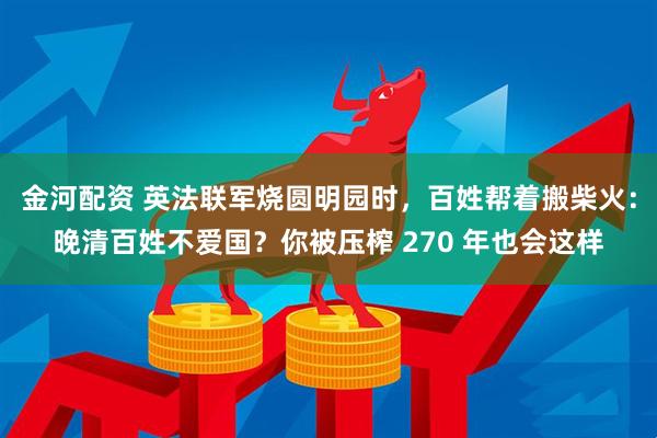 金河配资 英法联军烧圆明园时，百姓帮着搬柴火：晚清百姓不爱国？你被压榨 270 年也会这样