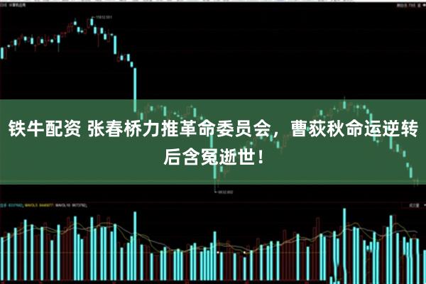 铁牛配资 张春桥力推革命委员会，曹荻秋命运逆转后含冤逝世！