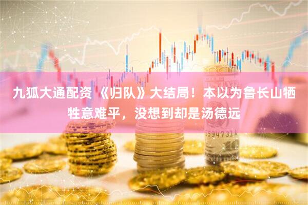 九狐大通配资 《归队》大结局！本以为鲁长山牺牲意难平，没想到却是汤德远