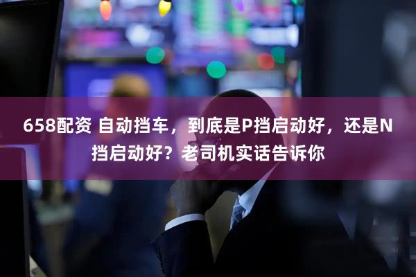 658配资 自动挡车，到底是P挡启动好，还是N挡启动好？老司机实话告诉你