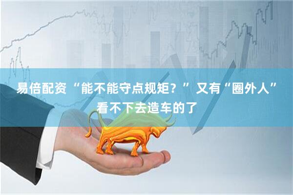 易倍配资 “能不能守点规矩？” 又有“圈外人”看不下去造车的了