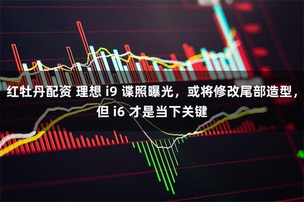 红牡丹配资 理想 i9 谍照曝光，或将修改尾部造型，但 i6 才是当下关键
