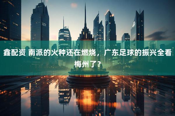 鑫配资 南派的火种还在燃烧，广东足球的振兴全看梅州了？