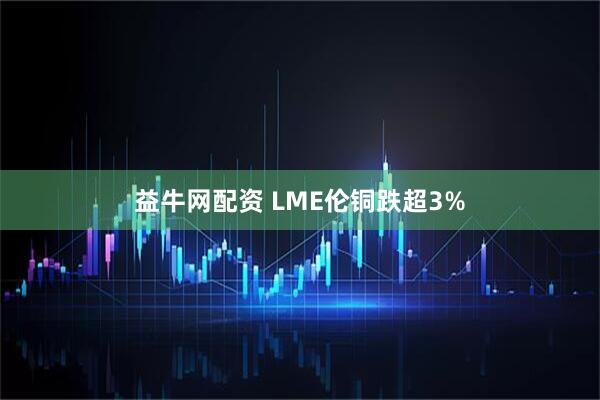 益牛网配资 LME伦铜跌超3%