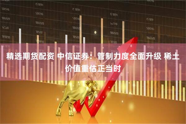 精选期货配资 中信证券：管制力度全面升级 稀土价值重估正当时