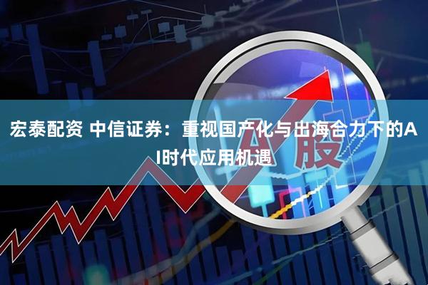 宏泰配资 中信证券：重视国产化与出海合力下的AI时代应用机遇