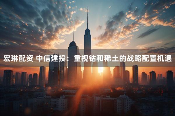 宏琳配资 中信建投：重视钴和稀土的战略配置机遇
