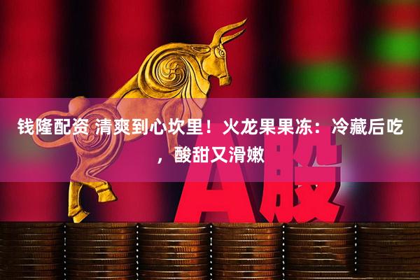 钱隆配资 清爽到心坎里！火龙果果冻：冷藏后吃，酸甜又滑嫩