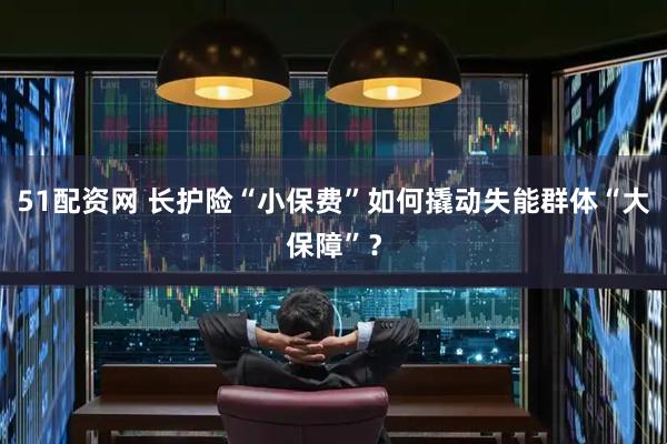 51配资网 长护险“小保费”如何撬动失能群体“大保障”？