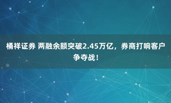 桶祥证券 两融余额突破2.45万亿，券商打响客户争夺战！
