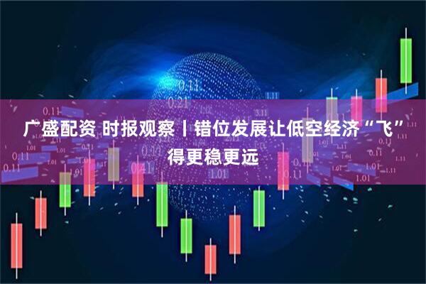 广盛配资 时报观察丨错位发展让低空经济“飞”得更稳更远