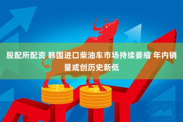 股配所配资 韩国进口柴油车市场持续萎缩 年内销量或创历史新低