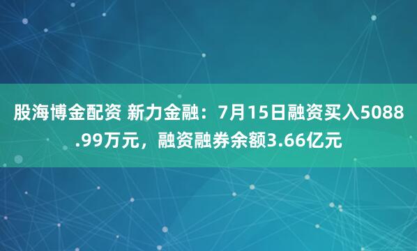 股海博金配资 新力金融：7月15日融资买入5088.99万元，融资融券余额3.66亿元