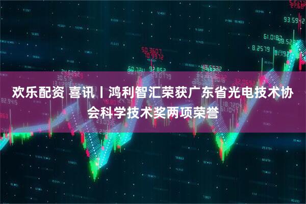 欢乐配资 喜讯丨鸿利智汇荣获广东省光电技术协会科学技术奖两项荣誉